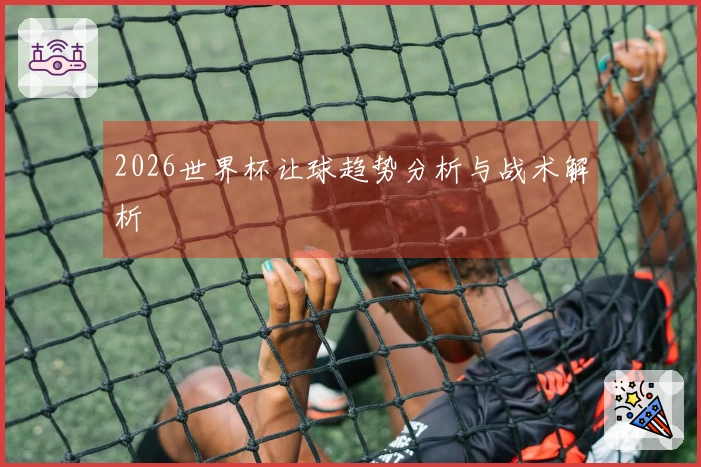 2026世界杯让球趋势分析与战术解析